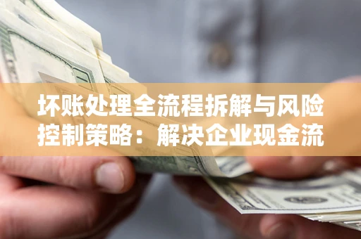 济南坏账处理全流程拆解与风险控制策略：解决企业现金流顽疾的实战指南