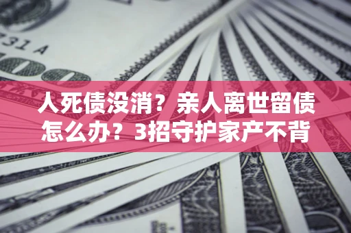 济南人死债没消？亲人离世留债怎么办？3招守护家产不背锅