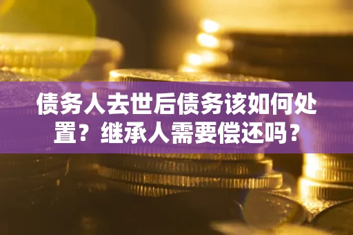 济南债务人去世后债务该如何处置？继承人需要偿还吗？