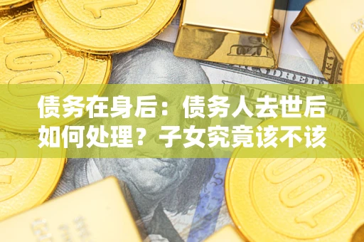 济南债务在身后：债务人去世后如何处理？子女究竟该不该还钱？