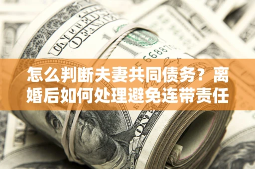 济南怎么判断夫妻共同债务？离婚后如何处理避免连带责任？